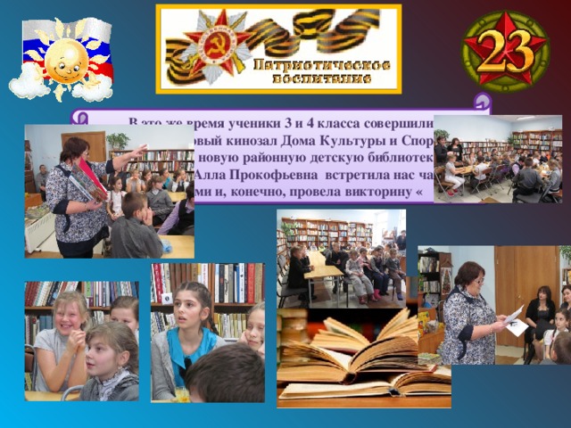В это же время ученики 3 и 4 класса совершили кинопоход в новый кинозал Дома Культуры и Спорта, а также посетили новую районную детскую библиотеку, где библиотекарь Алла Прокофьевна встретила нас чаем и конфетами и, конечно, провела викторину « 
