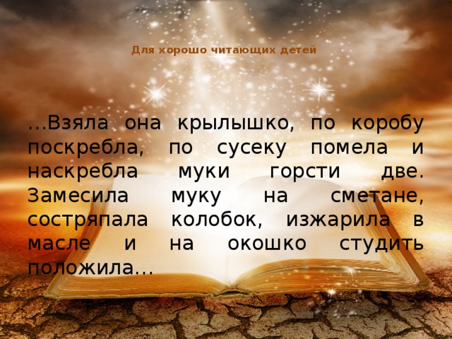 Для хорошо читающих детей    … Взяла она крылышко, по коробу поскребла, по сусеку помела и наскребла муки горсти две. Замесила муку на сметане, состряпала колобок, изжарила в масле и на окошко студить положила…