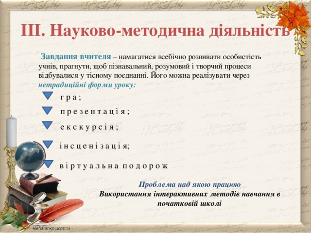ІІІ. Науково-методична діяльність  Завдання вчителя – намагатися всебічно розвивати особистість учнів, прагнути, щоб пізнавальний, розумовий і творчий процеси відбувалися у тісному поєднанні. Його можна реалізувати через нетрадиційні форми уроку:  г р а ; п р е з е н т а ц і я ; е к с к у р с і я ; і н с ц е н і з а ц і я; в і р т у а л ь н а п о д о р о ж Проблема над якою працюю Використання інтерактивних методів навчання в початковій школі 