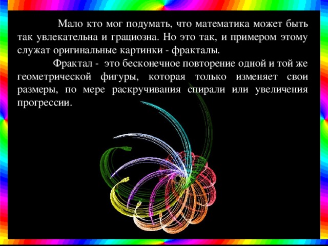  Мало кто мог подумать, что математика может быть так увлекательна и грациозна. Но это так, и примером этому служат оригинальные картинки - фракталы.  Фрактал - это бесконечное повторение одной и той же геометрической фигуры, которая только изменяет свои размеры, по мере раскручивания спирали или увеличения прогрессии. 