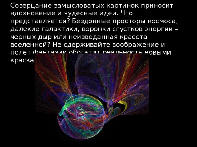 Созерцание замысловатых картинок приносит вдохновение и чудесные идеи. Что представляется? Бездонные просторы космоса, далекие галактики, воронки сгустков энергии – черных дыр или неизведанная красота вселенной? Не сдерживайте воображение и полет фантазии обогатит реальность новыми красками! 