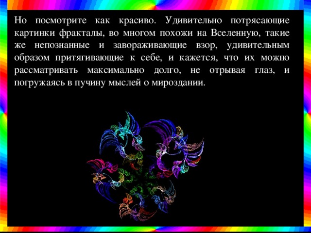 Но посмотрите как красиво. Удивительно потрясающие картинки фракталы, во многом похожи на Вселенную, такие же непознанные и завораживающие взор, удивительным образом притягивающие к себе, и кажется, что их можно рассматривать максимально долго, не отрывая глаз, и погружаясь в пучину мыслей о мироздании. 
