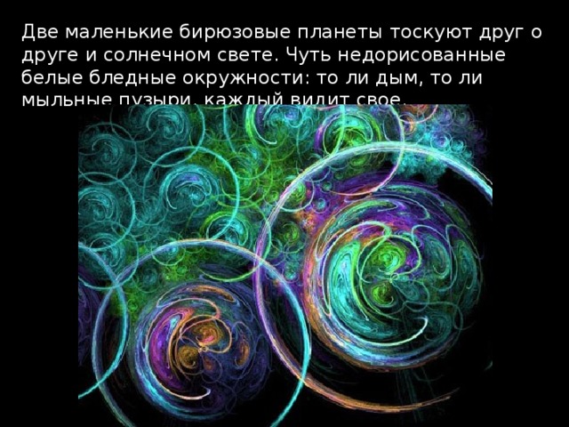 Две маленькие бирюзовые планеты тоскуют друг о друге и солнечном свете. Чуть недорисованные белые бледные окружности: то ли дым, то ли мыльные пузыри, каждый видит свое.  