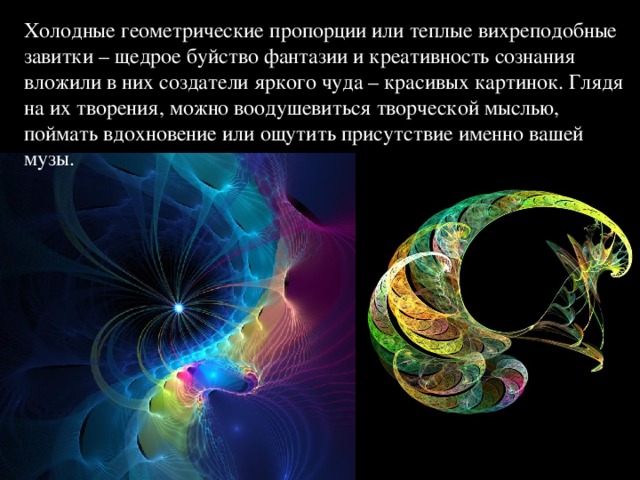 Холодные геометрические пропорции или теплые вихреподобные завитки – щедрое буйство фантазии и креативность сознания вложили в них создатели яркого чуда – красивых картинок. Глядя на их творения, можно воодушевиться творческой мыслью, поймать вдохновение или ощутить присутствие именно вашей музы.  