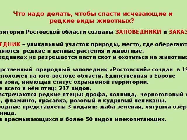 Что надо делать, чтобы спасти исчезающие и редкие виды животных?   На территории Ростовской области созданы ЗАПОВЕДНИКИ и ЗАКАЗНИКИ .  ЗАПОВЕДНИК – уникальный участок природы, место, где оберегаются и  сохраняются редкие и ценные растения и животные. В заповедниках не разрешается пасти скот и охотиться на животных.  Государственный природный заповедник «Ростовский» создан в 1995 году. Он расположен на юго-востоке области. Единственная в Европе степная зона, имеющая статус охраняемой территории. Больше всего в нём птиц: 217 видов. Здесь встречаются редкие птицы: дрофа, колпица, черноголовый хохотун,  филин, фламинго, красавка, розовый и кудрявый пеликаны. Земноводные представлены 3 видами: жаба зелёная, лягушка озёрная, чесночница. 8 видов пресмыкающихся и более 50 видов млекопитающих.  