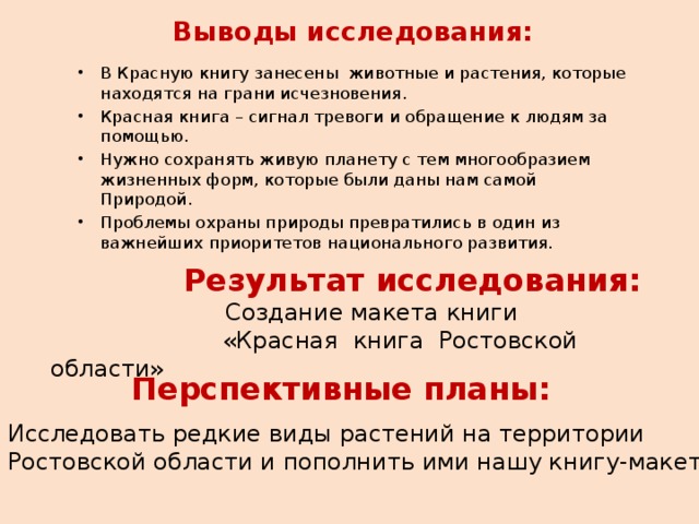 Выводы исследования:  В Красную книгу занесены животные и растения, которые находятся на грани исчезновения. Красная книга – сигнал тревоги и обращение к людям за помощью. Нужно сохранять живую планету с тем многообразием жизненных форм, которые были даны нам самой Природой. Проблемы охраны природы превратились в один из важнейших приоритетов национального развития.     Результат исследования:  Создание макета книги  «Красная книга Ростовской области» Перспективные планы: Исследовать редкие виды растений на территории Ростовской области и пополнить ими нашу книгу-макет. 