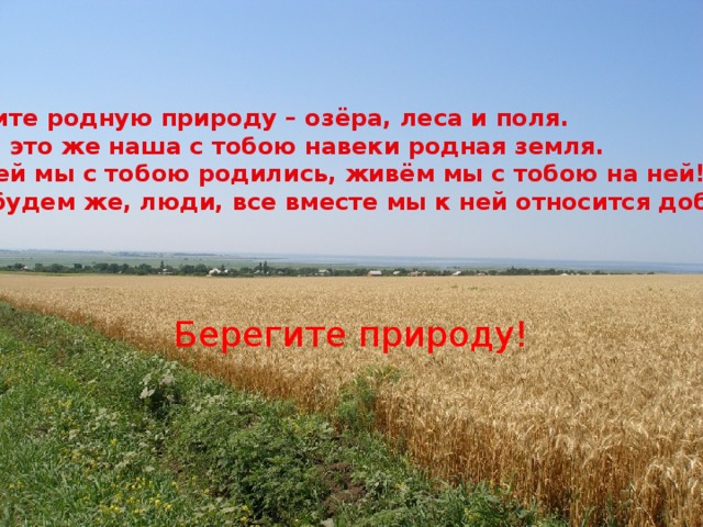 Любите родную природу – озёра, леса и поля. Ведь это же наша с тобою навеки родная земля. На ней мы с тобою родились, живём мы с тобою на ней! Так будем же, люди, все вместе мы к ней относится добрей! Берегите природу! 