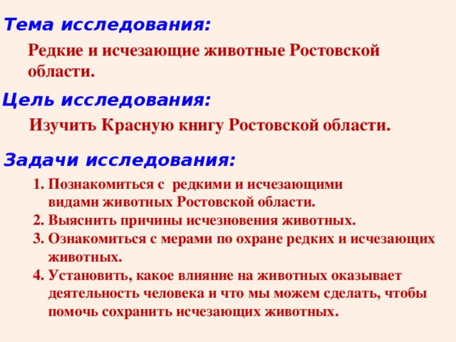 Тема исследования: Редкие и исчезающие животные Ростовской области.  Цель исследования: Изучить Красную книгу Ростовской области. Задачи исследования: 1. Познакомиться с редкими и исчезающими  видами животных Ростовской области. 2. Выяснить причины исчезновения животных. 3. Ознакомиться с мерами по охране редких и исчезающих  животных. 4. Установить, какое влияние на животных оказывает  деятельность человека и что мы можем сделать, чтобы  помочь сохранить исчезающих животных. 