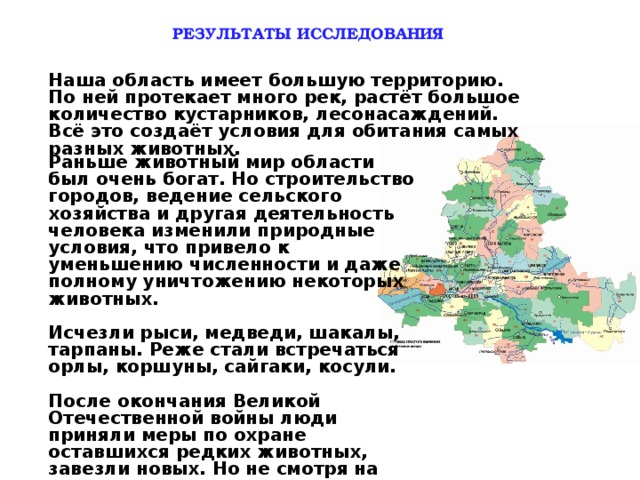 РЕЗУЛЬТАТЫ ИССЛЕДОВАНИЯ Наша область имеет большую территорию. По ней протекает много рек, растёт большое количество кустарников, лесонасаждений. Всё это создаёт условия для обитания самых разных животных.  Раньше животный мир области был очень богат. Но строительство городов, ведение сельского хозяйства и другая деятельность человека изменили природные условия, что привело к уменьшению численности и даже полному уничтожению некоторых животных.  Исчезли рыси, медведи, шакалы, тарпаны. Реже стали встречаться орлы, коршуны, сайгаки, косули.  После окончания Великой Отечественной войны люди приняли меры по охране оставшихся редких животных, завезли новых. Но не смотря на это, некоторых животных по- прежнему мало, теперь они занесены в «Красную книгу» и охраняются государством.  