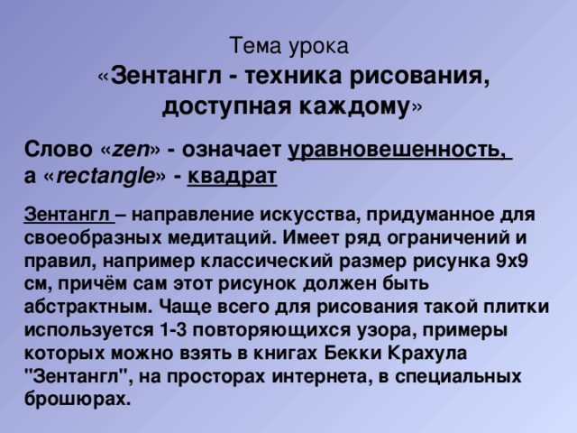 Тема урока   « Зентангл - техника рисования, доступная каждому » Слово « zen » - означает уравновешенность, а « rectangle » - квадрат Зентангл – направление искусства, придуманное для своеобразных медитаций. Имеет ряд ограничений и правил, например классический размер рисунка 9х9 см, причём сам этот рисунок должен быть абстрактным. Чаще всего для рисования такой плитки используется 1-3 повторяющихся узора, примеры которых можно взять в книгах Бекки Крахула 