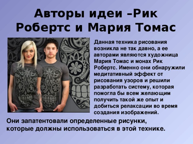 Авторы идеи –Рик Робертс и Мария Томас Данная техника рисования возникла не так давно, а ее авторами являются художница Мария Томас и монах Рик Робертс. Именно они обнаружили медитативный эффект от рисования узоров и решили разработать систему, которая помогла бы всем желающим получить такой же опыт и добиться релаксации во время создания изображений. Они запатентовали определенные рисунки, которые должны использоваться в этой технике. 