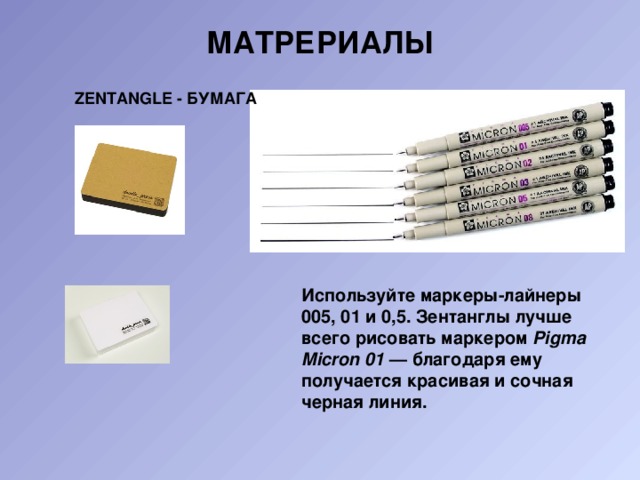 Матрериалы   ZENTANGLE - БУМАГА Используйте маркеры-лайнеры 005, 01 и 0,5. Зентанглы лучше всего рисовать маркером  Pigma Micron 01  — благодаря ему получается красивая и сочная черная линия. 