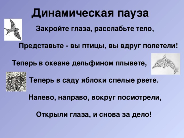 Динамическая пауза Закройте глаза, расслабьте тело,  Представьте - вы птицы, вы вдруг полетели!  Теперь в океане дельфином плывете,  Теперь в саду яблоки спелые рвете.  Налево, направо, вокруг посмотрели,  Открыли глаза, и снова за дело! 