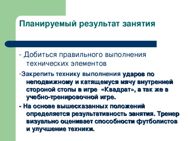 Планируемый результат занятия   - Добиться правильного выполнения технических элементов - Закрепить технику выполнения ударов по неподвижному и катящемуся мячу внутренней стороной стопы в игре «Квадрат» , а так же в учебно-тренировочной игре. - На основе вышесказанных положений определяется результативность занятия. Тренер визуально оценивает способности футболистов и улучшение техники. 