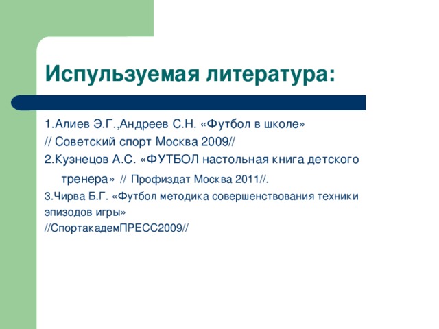 Испульзуемая литература: 1.Алиев Э.Г. , Андреев С.Н. «Футбол в школе» // Советский спорт Москва 2009// 2.Кузнецов А.С. «ФУТБОЛ настольная книга детского тренера»  //  Профиздат Москва 2011 // . 3.Чирва Б.Г. «Футбол методика совершенствования техники эпизодов игры» // СпортакадемПРЕСС2009 // 