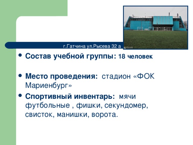 г.Гатчина ул.Рысева 32 а Состав учебной группы: 18 человек  Место проведения: стадион «ФОК Мариенбург» Спортивный инвентарь: мячи футбольные , фишки, секундомер, свисток , манишки , ворота. 