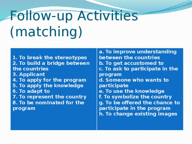 Follow-up Activities (matching)  1. To break the stereotypes a. To improve understanding between the countries b. To get accustomed to 2. To build a bridge between the countries 3. Applicant c. To ask to participate in the program d. Someone who wants to participate 4. To apply for the program 5. To apply the knowledge e. To use the knowledge f. To symbolize the country 6. To adapt to g. To be offered the chance to participate in the program 7. To represent the country h. To change existing images 8. To be nominated for the program     