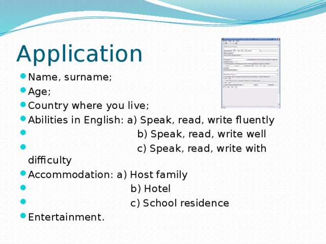 Application Name, surname; Age; Country where you live; Abilities in English: a) Speak, read, write fluently  b) Speak, read, write well  c) Speak, read, write with difficulty Accommodation: a) Host family  b) Hotel  c) School residence Entertainment.  