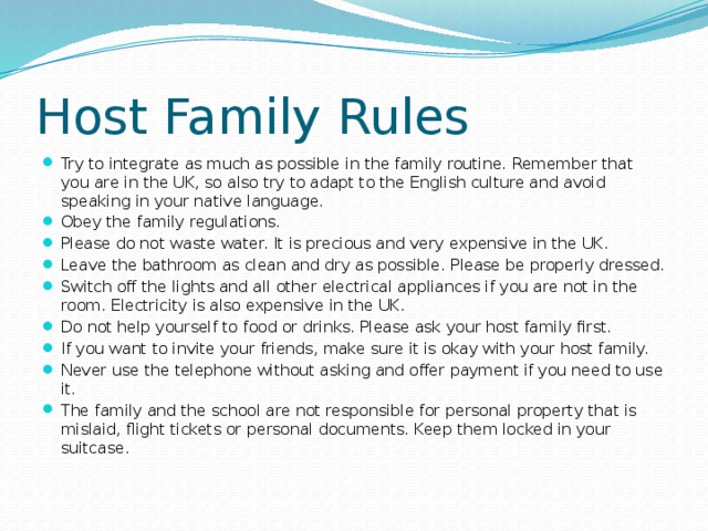 Host Family Rules Try to integrate as much as possible in the family routine. Remember that you are in the UK, so also try to adapt to the English culture and avoid speaking in your native language. Obey the family regulations. Please do not waste water. It is precious and very expensive in the UK. Leave the bathroom as clean and dry as possible. Please be properly dressed. Switch off the lights and all other electrical appliances if you are not in the room. Electricity is also expensive in the UK. Do not help yourself to food or drinks. Please ask your host family first. If you want to invite your friends, make sure it is okay with your host family. Never use the telephone without asking and offer payment if you need to use it. The family and the school are not responsible for personal property that is mislaid, flight tickets or personal documents. Keep them locked in your suitcase.   