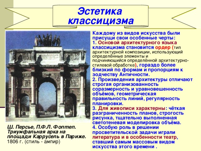 Эстетика классицизма Каждому из видов искусства были присущи свои особенные черты: 1. Основой архитектурного языка классицизма становится ордер ( тип архитектурной композиции, использующий определённые элементы и подчиняющийся определённой архитектурно- стилевой обработке ) , гораздо более близкий по формам и пропорциям к зодчеству Античности. 2. Произведения архитектуры отличают строгая организованность соразмерность и уравновешенность объёмов, геометрическая правильность линий, регулярность планировки. 3. Для живописи характерны : чёткая разграниченность планов, строгость рисунка, тщательно выполненная светотеневая моделировка объёма. 4. Особую роль в решении просветительской задачи играли литература и в особенности театр , ставший самым массовым видом искусства этого времени . Ш. Персье, П.Ф.Л. Фопmеп. Триумфальная арка на площади Каррусель в Париже. 1806 г. (стиль - ампир) 