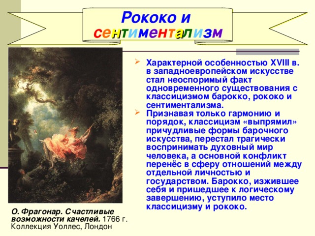 Рококо и с е н т и м е н т а л и з м Характерной особенностью XVIII в. в западноевропейском искусстве стал неоспоримый факт одновременного существования с классицизмом барокко, рококо и сентиментализма. Признавая только гармонию  и порядок, классицизм «выпрямил» причудливые формы барочного искусства, перестал трагически воспринимать духовный мир человека, а основной конфликт перенёс в сферу отношений между отдельной личностью и государством. Барокко, изжившее себя и пришедшее к логическому завершению, уступило место классицизму и рококо. О. Фрагонар. Счастливые возможности качелей. 1766 г. Коллекция Уоллес, Лондон 