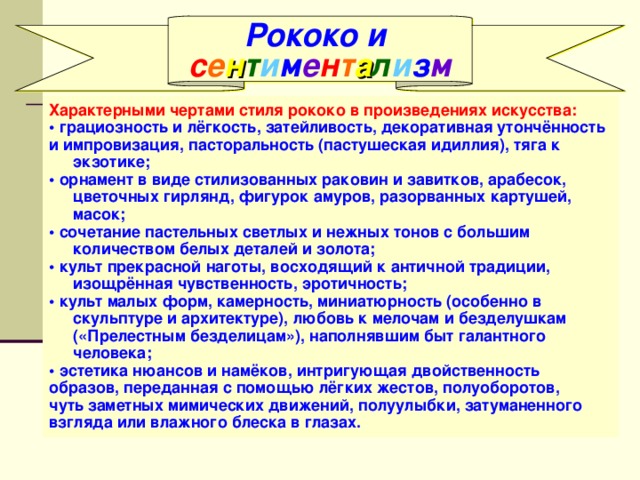 Рококо и с е н т и м е н т а л и з м Характерными чертами стиля рококо в произведениях искусства: • грациозность и лёгкость, затейливость, декоративная утончённость и импровизация, пасторальность (пастушеская идиллия), тяга к экзотике; • орнамент в виде стилизованных раковин и завитков, арабесок, цветочных гирлянд, фигурок амуров, разорванных картушей, масок; • сочетание пастельных светлых и нежных тонов с большим количеством белых деталей и золота; • культ прекрасной наготы, восходящий к античной традиции, изощрённая чувственность, эротичность; • культ малых форм, камерность, миниатюрность (особенно в скульптуре и архитектуре), любовь к мелочам и безделушкам («Прелестным безделицам»), наполнявшим быт галантного человека; • эстетика нюансов и намёков, интригующая двойственность образов, переданная с помощью лёгких жестов, полуоборотов, чуть заметных мимических движений, полуулыбки, затуманенного взгляда или влажного блеска в глазах. 