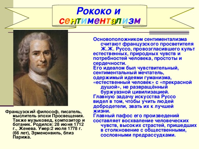 Рококо и с е н т и м е н т а л и з м Основоположником сентиментализма считают французского просветителя Ж.Ж. Руссо, провозгласившего культ естественных, природных чувств и потребностей человека, простоты и сердечности. Его идеалом был чувствительный, сентиментальный мечтатель, одержимый идеями гуманизма, «естественный человек» с «прекрасной душой», не развращённый буржуазной цивилизацией. Главную задачу искусства Руссо видел в том, чтобы учить людей добродетели, звать их к лучшей жизни. Главный пафос его произведений составляет восхваление человеческих чувств, высоких страстей, пришедших в столкновение с общественными, сословными предрассудками. Французский̆ философ, писатель, мыслитель эпохи Просвещения. Также музыковед, композитор и ботаник. Родился: 28 июня 1712 г., Женева. Умер:2 июля 1778 г. (66 лет), Эрменонвиль, близ Парижа. 