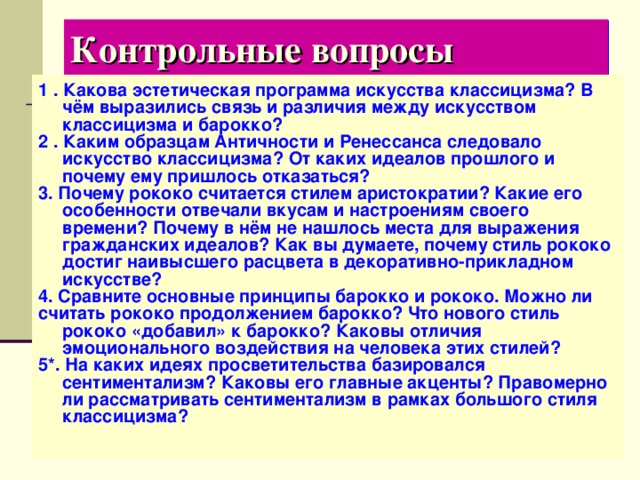 Контрольные вопросы 1 . Какова эстетическая программа искусства классицизма? В чём выразились связь и различия между искусством классицизма и барокко? 2 . Каким образцам Античности и Ренессанса следовало искусство классицизма? От каких идеалов прошлого и почему ему пришлось отказаться? 3. Почему рококо считается стилем аристократии? Какие его особенности отвечали вкусам и настроениям своего времени? Почему в нём не нашлось места для выражения гражданских идеалов? Как вы думаете, почему стиль рококо достиг наивысшего расцвета в декоративно-прикладном искусстве? 4. Сравните основные принципы барокко и рококо. Можно ли считать рококо продолжением барокко? Что нового стиль рококо «добавил» к барокко? Каковы отличия эмоционального воздействия на человека этих стилей? 5*. На каких идеях просветительства базировался сентиментализм? Каковы его главные акценты? Правомерно ли рассматривать сентиментализм в рамках большого стиля классицизма? 