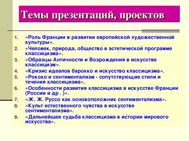 Темы презентаций, проектов «Роль Франции в развитии европейской художественной культуры». «Человек, природа, общество в эстетической программе классицизма». «Образцы Античности и Возрождения в искусстве классицизм». «Кризис идеалов барокко и искусство классицизма». «Рококо и сентиментализм - сопутствующие стили и течения классицизма». «Особенности развития классицизма в искусстве Франции (России и др . )». «Ж. Ж. Руссо как основоположник сентиментализма». «Культ естественного чувства в искусстве сентиментализма». «Дальнейшая судьба классицизма в истории мирового искусства». 