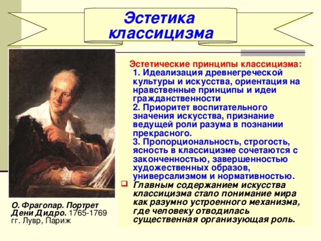 Эстетика классицизма Эстетические принципы классицизма:  1. Идеализация древнегреческой культуры и искусства, ориентация на нравственные принципы и идеи гражданственности  2. Приоритет воспитательного значения искусства, признание ведущей роли разума в познании прекрасного.  3. Пропорциональность, строгость, ясность в классицизме сочетаются с законченностью, завершенностью художественных образов, универсализмом и нормативностью. Главным содержанием искусства классицизма стало понимание мира как разумно устроенного механизма, где человеку отводилась существенная организующая роль.  О. Фpaгonap. Портрет Дени Дидро. 1765-1769 гг. Лувр, Париж 