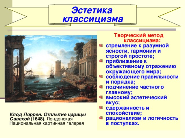 Эстетика классицизма Творческий метод классицизма: стремление к разумной ясности, гармонии и строгой простоте; приближение к объективному отражению окружающего мира; соблюдение правильности и порядка; подчинение частного главному; высокий эстетический вкус; сдержанность и спокойствие; рационализм и логичность в поступках. Клод Лоррен. Отплытие царицы Савской (1648). Лондонская Национальная картинная галерея 