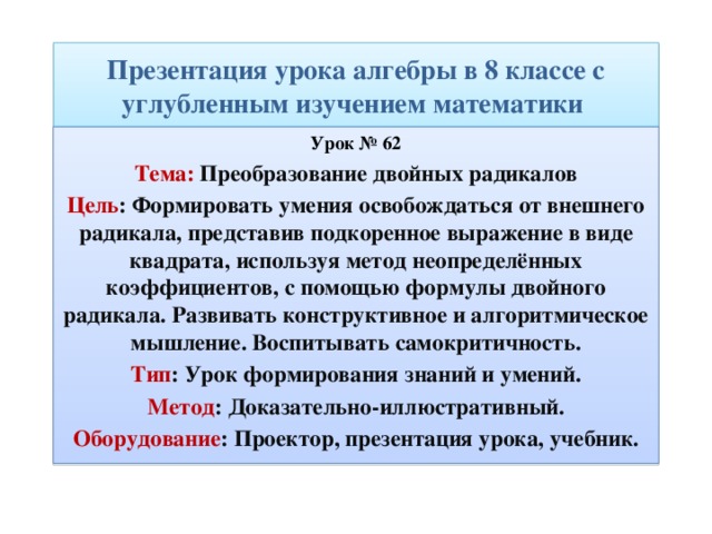 Презентация урока алгебры в 8 классе с углубленным изучением математики Урок № 62 Тема: Преобразование двойных радикалов Цель : Формировать умения освобождаться от внешнего радикала, представив подкоренное выражение в виде квадрата, используя метод неопределённых коэффициентов, с помощью формулы двойного радикала. Развивать конструктивное и алгоритмическое мышление. Воспитывать самокритичность. Тип : Урок формирования знаний и умений. Метод : Доказательно-иллюстративный. Оборудование : Проектор, презентация урока, учебник. 