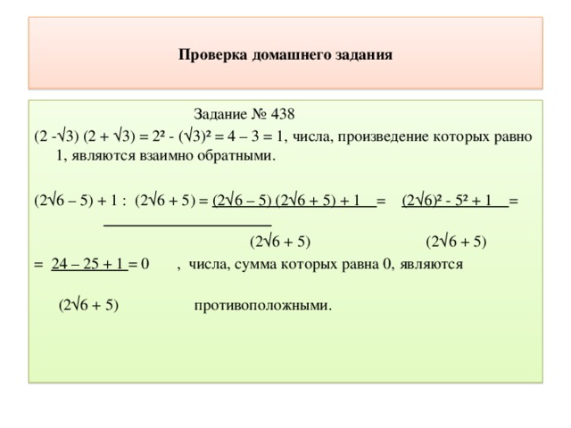 Проверка домашнего задания  Задание № 438 (2 -√3) (2 + √3) = 2² - (√3)² = 4 – 3 = 1, числа, произведение которых равно 1, являются взаимно обратными. (2√6 – 5) + 1 : (2√6 + 5) = (2√6 – 5) (2√6 + 5) + 1 = (2√6)² - 5² + 1 =   (2√6 + 5) (2√6 + 5) = 24 – 25 + 1 = 0 , числа, сумма которых равна 0, являются  (2√6 + 5) противоположными. 