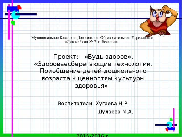  Муниципальное Казенное Дошкольное Образовательное Учреждение  «Детский сад № 7 г. Беслана». Проект: «Будь здоров». «Здоровьесберегающие технологии. Приобщение детей дошкольного возраста к ценностям культуры здоровья». Воспитатели: Хугаева Н.Р.  Дулаева М.А. 2015-2016 г. 
