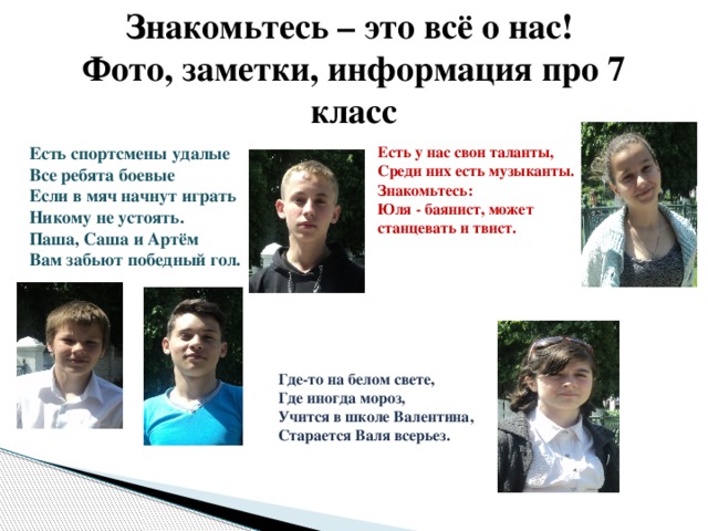 Знакомьтесь – это всё о нас!  Фото, заметки, информация про 7 класс Есть спортсмены удалые   Все ребята боевые   Если в мяч начнут играть  Никому не устоять.   Паша, Саша и Артём   Вам забьют победный гол.  Есть у нас свои таланты,    Среди них есть музыканты.    Знакомьтесь: Юля - баянист, может станцевать и твист. Где-то на белом свете, Где иногда мороз,  Учится в школе Валентина,  Старается Валя всерьез. 