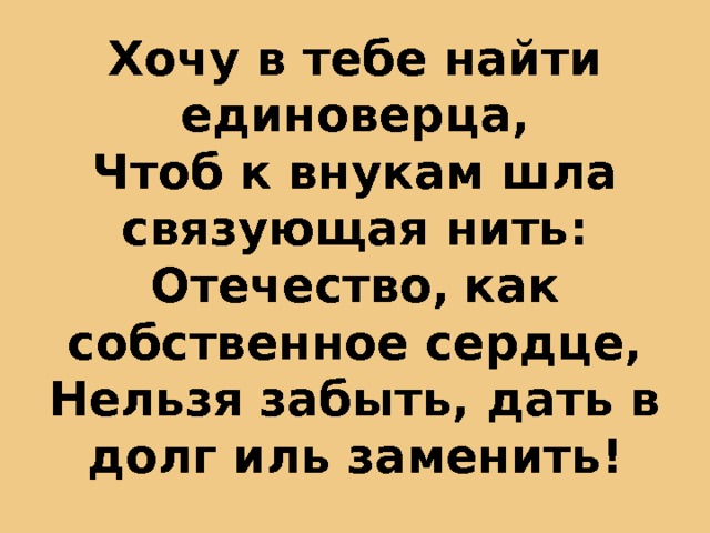 Хочу в тебе найти единоверца,  Чтоб к внукам шла связующая нить:  Отечество,  как собственное сердце,  Нельзя забыть, дать в долг иль заменить! 