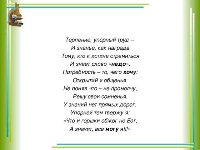 Терпение, упорный труд – И знанье, как награда Тому, кто к истине стремиться И знает слово « надо ». Потребность – то, чего хочу : Открытий и общенья. Не понял что – не промолчу, Решу свои сомненья. У знаний нет прямых дорог. Упорней тем твержу я: «Что и горшки обжог не Бог, А значит, все могу я!!!»