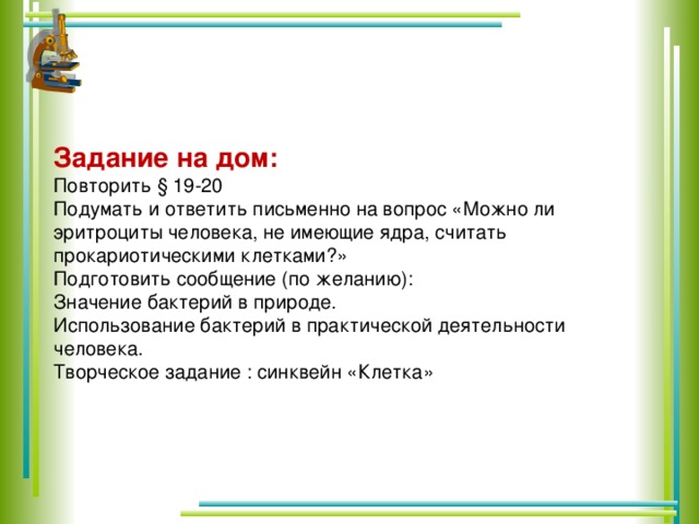 Задание на дом: Повторить § 19-20 Подумать и ответить письменно на вопрос «Можно ли эритроциты человека, не имеющие ядра, считать прокариотическими клетками?» Подготовить сообщение (по желанию): Значение бактерий в природе. Использование бактерий в практической деятельности человека. Творческое задание : синквейн «Клетка»