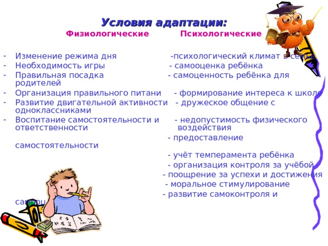 Условия адаптации: Физиологические Психологические Изменение режима дня -психологический климат в семье Необходимость игры - самооценка ребёнка Правильная посадка - самоценность ребёнка для родителей Организация правильного питани - формирование интереса к школе Развитие двигательной активности - дружеское общение с одноклассниками Воспитание самостоятельности и - недопустимость физического ответственности воздействия  - предоставление самостоятельности  - учёт темперамента ребёнка  - организация контроля за учёбой  - поощрение за успехи и достижения  - моральное стимулирование  - развитие самоконтроля и самооценки 