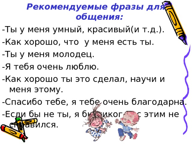 Рекомендуемые фразы для общения: -Ты у меня умный, красивый(и т.д.). -Как хорошо, что у меня есть ты. -Ты у меня молодец. -Я тебя очень люблю. -Как хорошо ты это сделал, научи и меня этому. -Спасибо тебе, я тебе очень благодарна. -Если бы не ты, я бы никогда с этим не справился. 