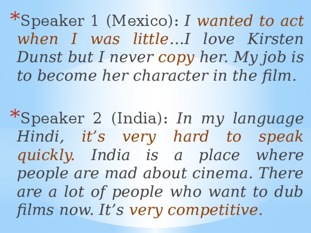 Speaker 1 (Mexico): I wanted to act when I was little …I love Kirsten Dunst but I never copy her. My job is to become her character in the film.  Speaker 2 (India): In my language Hindi, it’s very hard to speak quickly. India is a place where people are mad about cinema. There are a lot of people who want to dub films now. It’s very competitive.   