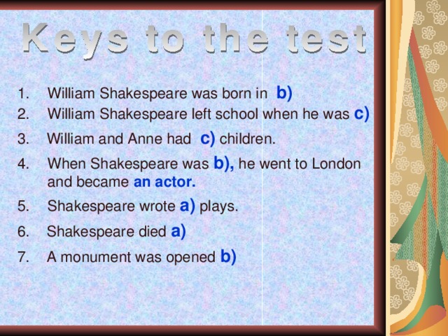 William Shakespeare was born in  b) William Shakespeare left school when he was c) 3. William and Anne had c) children. When Shakespeare was b), he went to London and became an actor. Shakespeare wrote a) plays. 6. Shakespeare died a) 7. A monument was opened b)  