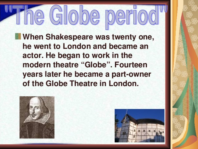 When Shakespeare was twenty one, he went to London and became an actor. He began to work in the modern theatre “Globe”. Fourteen years later he became a part-owner of the Globe Theatre in London. 