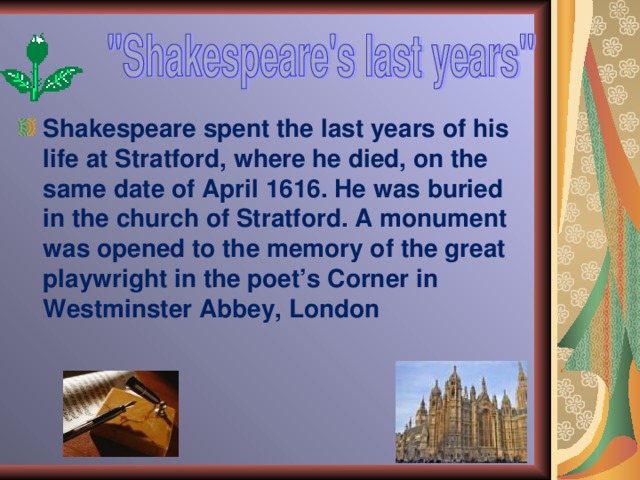Shakespeare spent the last years of his life at Stratford, where he died, on the same date of April 1616. He was buried in the church of Stratford. A monument was opened to the memory of the great playwright in the poet’s Corner in Westminster Abbey, London 