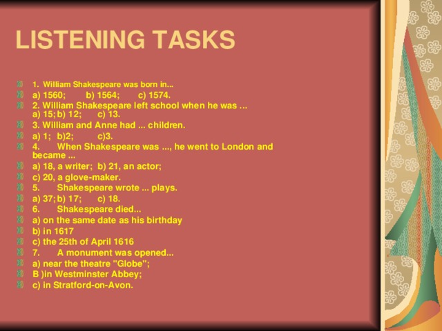 LISTENING TASKS 1. William Shakespeare was born in... a) 1560; b) 1564;  c) 1574. 2. William Shakespeare left school when he was ...  a) 15;  b) 12;  c) 13. 3. William and Anne had ... children. a) 1;  b)2;  c)3. 4.  When Shakespeare was ..., he went to London and  became ... a) 18, a writer;  b) 21, an actor; c) 20, a glove-maker. 5.  Shakespeare wrote ... plays. a) 37;  b) 17;  c) 18. 6.  Shakespeare died... a) on the same date as his birthday b) in 1617 c) the 25th of April 1616 7.  A monument was opened... a) near the theatre 