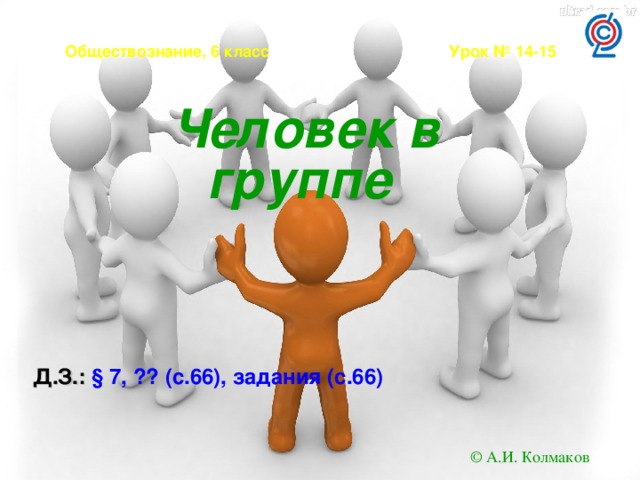 Обществознание, 6 класс Урок № 14-15 Человек в группе  Д.З.: § 7, ?? (с.66), задания (с.66)  © А.И. Колмаков 