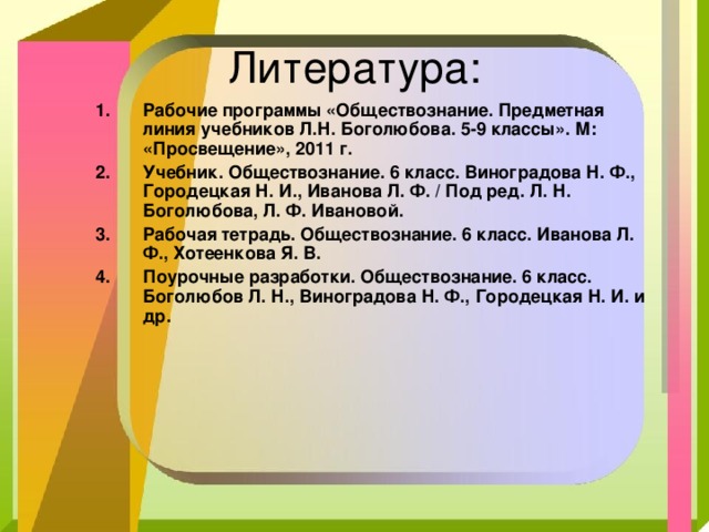 Рабочие программы «Обществознание. Предметная линия учебников Л.Н. Боголюбова. 5-9 классы». М: «Просвещение», 2011 г. Учебник. Обществознание. 6 класс. Виноградова Н. Ф., Городецкая Н. И., Иванова Л. Ф. / Под ред. Л. Н. Боголюбова, Л. Ф. Ивановой. Рабочая тетрадь. Обществознание. 6 класс. Иванова Л. Ф., Хотеенкова Я. В. Поурочные разработки. Обществознание. 6 класс. Боголюбов Л. Н., Виноградова Н. Ф., Городецкая Н. И. и др. 