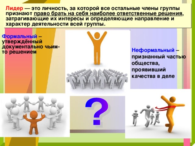 Лидер — это личность, за которой все остальные члены группы признают право брать на себя наиболее ответственные решения , затрагивающие их интересы и определяющие направление и характер деятельности всей группы. Формальный – утверждённый документально чьим-то решением Неформальный – признанный частью общества, проявивший качества в деле 