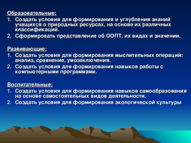 Образовательные: Создать условия для формирования и углубления знаний учащихся о природных ресурсах, на основе их различных классификаций. Сформировать представление об ООПТ, их видах и значении.  Развивающие: Создать условия для формирования мыслительных операций: анализ, сравнение, умозаключения. Создать условия для формирования навыков работы с компьютерными программами.  Воспитательные: Создать условия для формирования навыков самообразования на основе самостоятельных видов деятельности. Создать условия для формирования экологической культуры  