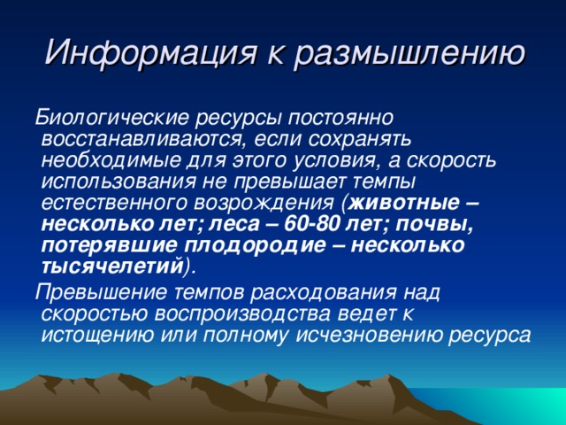 Информация к размышлению Биологические ресурсы постоянно восстанавливаются, если сохранять необходимые для этого условия, а скорость использования не превышает темпы естественного возрождения ( животные – несколько лет; леса – 60-80 лет; почвы, потерявшие плодородие – несколько тысячелетий ). Превышение темпов расходования над скоростью воспроизводства ведет к истощению или полному исчезновению ресурса 